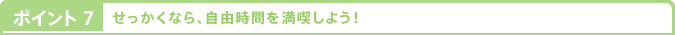 ポイント7 せっかくなら、自由時間を満喫しよう！