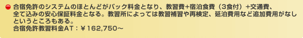 合宿免許のシステムのほとんどがパック料金となり、教習費+宿泊食費（3食付）+交通費、全て込みの安心保証料金となる。教習所によっては教習補習や再検定、延泊費用など追加費用がなしというところもある。合宿免許教習料金AT：¥162,750～