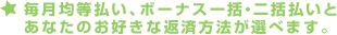 毎月均等払い、ボーナス一括・二括払いとあなたのお好きな返済方法が選べます。