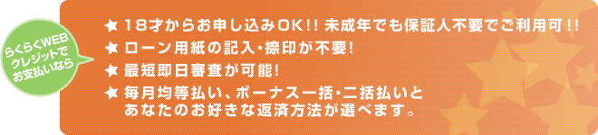 らくらくWEBクレジットでお支払いなら 18才からお申し込みＯＫ！！未成年でも保証人不要でご利用可！！  ローン用紙の記入・捺印が不要！ 最短即日審査が可能！ 毎月均等払い、ボーナス一括・二括払いとあなたのお好きな返済方法が選べます。 