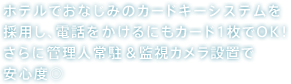 ホテルでおなじみのカードキーシステムを採用し、電話をかけるにもカード1枚でOK！さらに管理人常駐＆監視カメラ設置で安心度◎